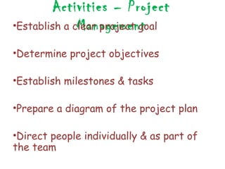 Activities – Project
              Management
•Establish a clear project goal

•Determine project objectives

•Establish milestones & tasks

•Prepare a diagram of the project plan

•Direct people individually & as part of
the team
 