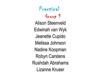 Practical
      Group 1
 Alison Steenveld
 Edwinah van Wyk
 Jeanette Cupido
 Melissa Johnson
 Nadine Koopman
  Robyn Carstens
Rushdah Abrahams
  Lizanne Kruser
 