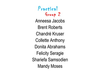 Practical
      Group 2
 Anneesa Jacobs
   Brent Roberts
  Chandré Kruser
 Collette Anthony
 Donita Abrahams
  Felicity Seragie
Shariefa Samsodien
   Mandy Moses
 