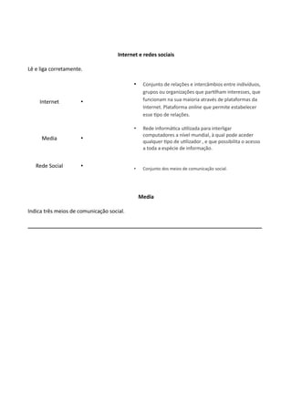 Internet e redes sociais
Lê e liga corretamente.
Internet •
• Conjunto de relações e intercâmbios entre indivíduos,
grupos ou organizações que partilham interesses, que
funcionam na sua maioria através de plataformas da
Internet. Plataforma online que permite estabelecer
esse tipo de relações.
Media •
• Rede informática utilizada para interligar
computadores a nível mundial, à qual pode aceder
qualquer tipo de utilizador , e que possibilita o acesso
a toda a espécie de informação.
Rede Social • • Conjunto dos meios de comunicação social.
Media
Indica três meios de comunicação social.
________________________________________________________________________________
 