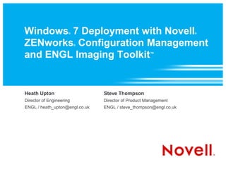 Windows 7 Deployment with Novell
                      ®                                            ®



ZENworks Configuration Management
                          ®



and ENGL Imaging Toolkit                             ™




Heath Upton                     Steve Thompson
Director of Engineering         Director of Product Management
ENGL / heath_upton@engl.co.uk   ENGL / steve_thompson@engl.co.uk
 