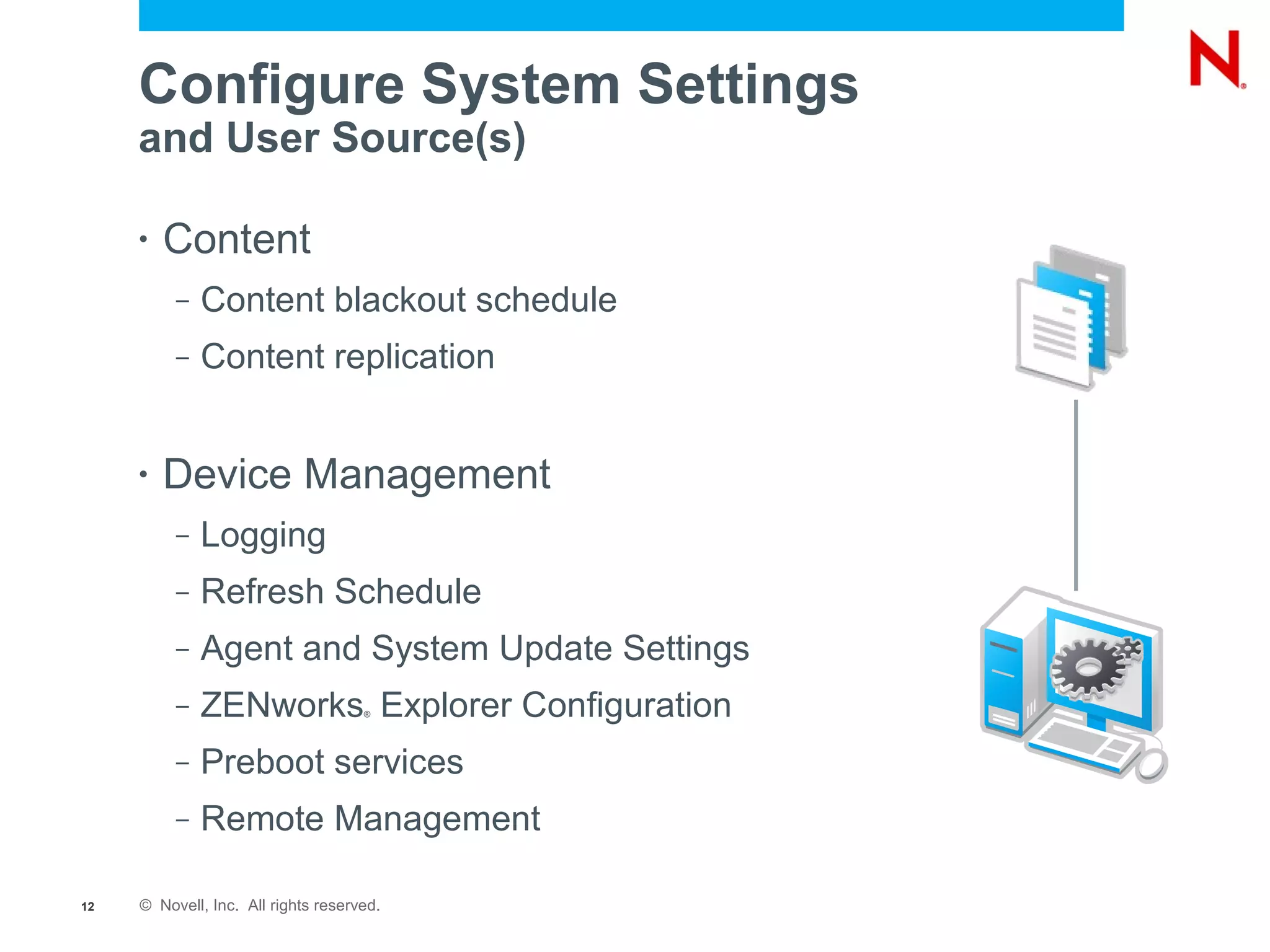 Configure System Settings
     and User Source(s)

     •   Content
          –   Content blackout schedule
          –   Content replication


     •   Device Management
          –   Logging
          –   Refresh Schedule
          –   Agent and System Update Settings
          –   ZENworks Explorer Configuration
                                     ®




          –   Preboot services
          –   Remote Management

12   © Novell, Inc. All rights reserved.
 