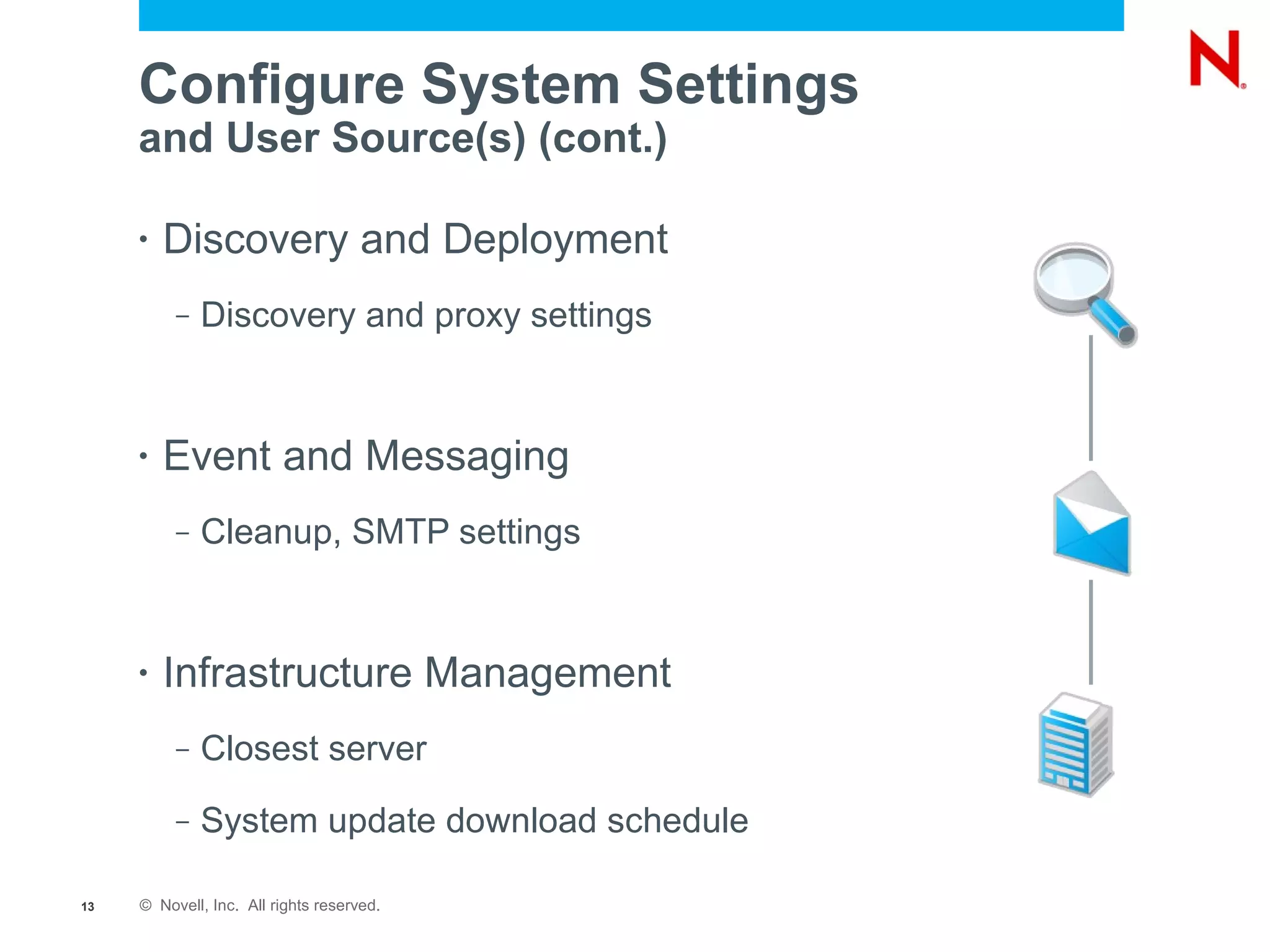 Configure System Settings
     and User Source(s) (cont.)

     •   Discovery and Deployment
          –   Discovery and proxy settings


     •   Event and Messaging
          –   Cleanup, SMTP settings


     •   Infrastructure Management
          –   Closest server
          –   System update download schedule

13   © Novell, Inc. All rights reserved.
 