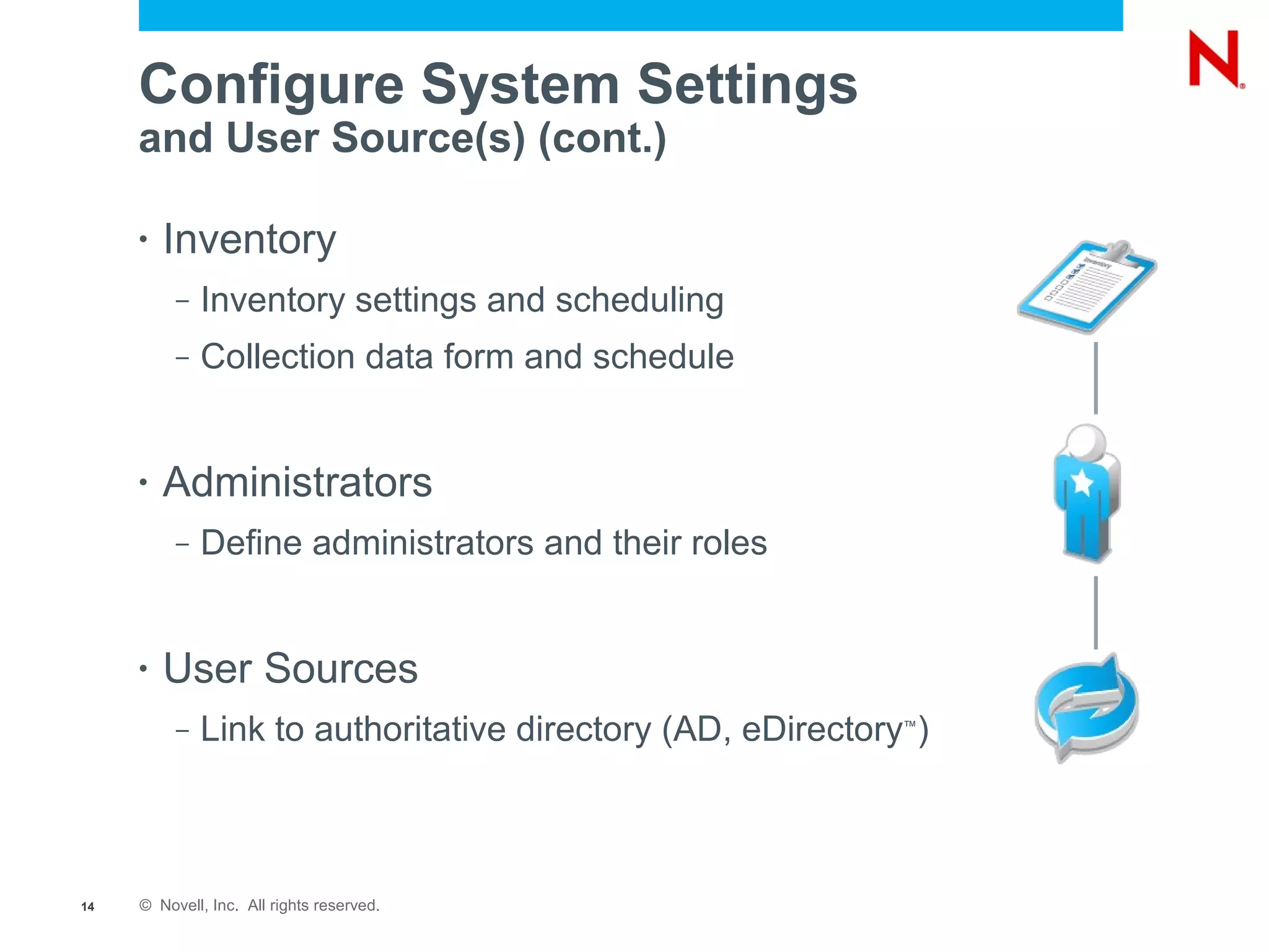 Configure System Settings
     and User Source(s) (cont.)

     •   Inventory
          –   Inventory settings and scheduling
          –   Collection data form and schedule


     •   Administrators
          –   Define administrators and their roles


     •   User Sources
          –   Link to authoritative directory (AD, eDirectory )
                                                             ™




14   © Novell, Inc. All rights reserved.
 