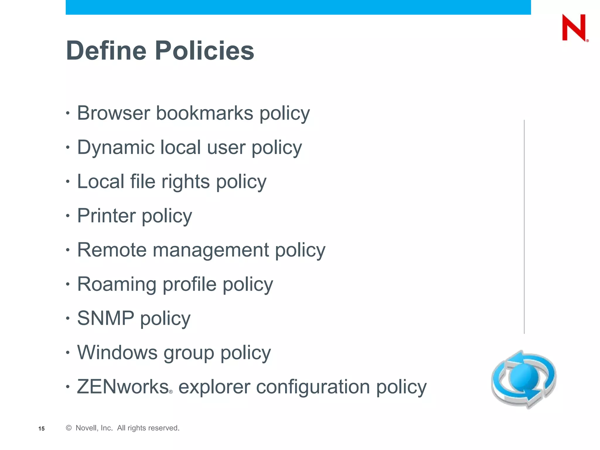 Define Policies

     •   Browser bookmarks policy
     •   Dynamic local user policy
     •   Local file rights policy
     •   Printer policy
     •   Remote management policy
     •   Roaming profile policy
     •   SNMP policy
     •   Windows group policy
     •   ZENworks explorer configuration policy
                                    ®




15   © Novell, Inc. All rights reserved.
 