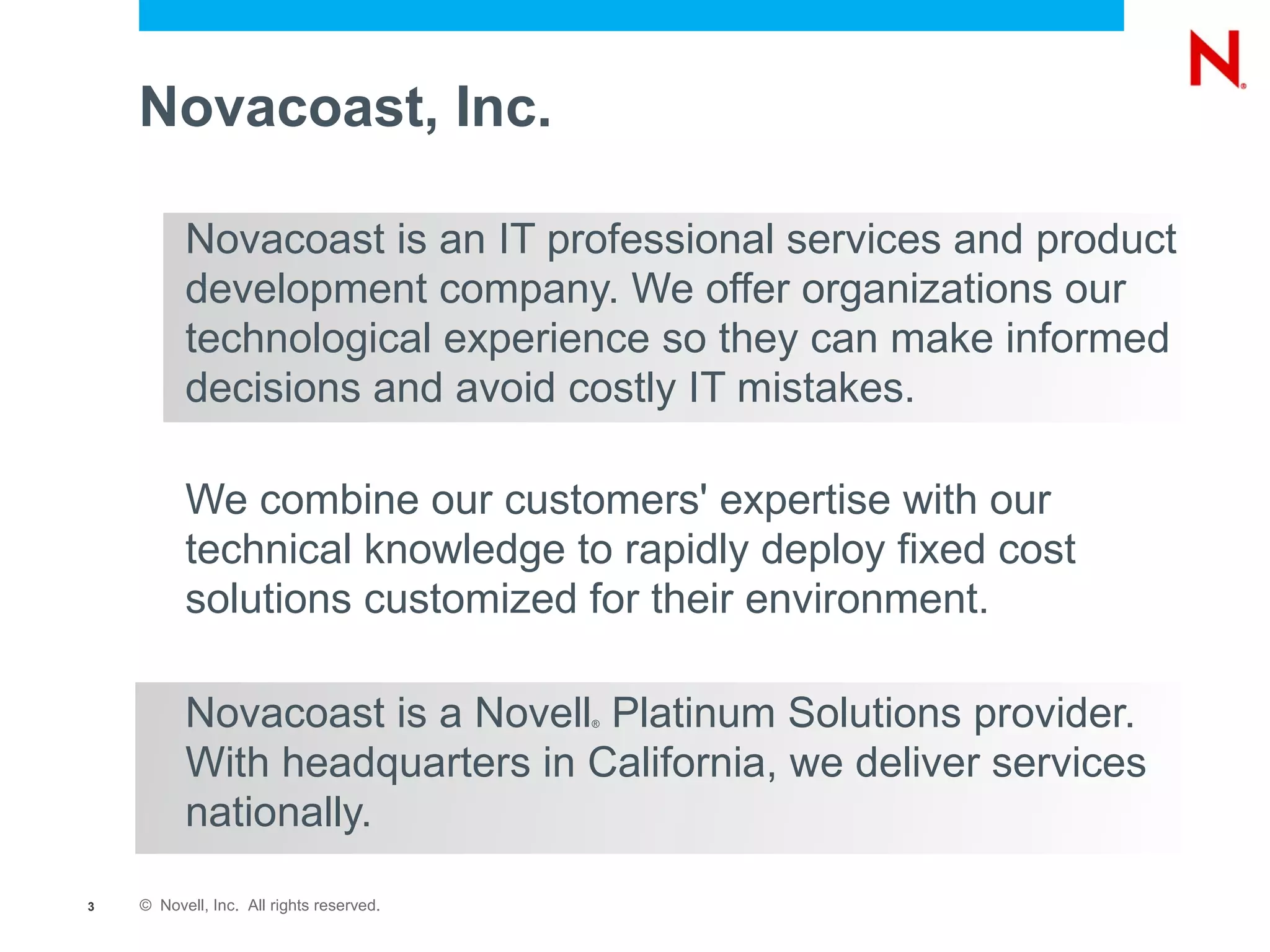 Novacoast, Inc.

          Novacoast is an IT professional services and product
          development company. We offer organizations our
          technological experience so they can make informed
          decisions and avoid costly IT mistakes.

          We combine our customers' expertise with our
          technical knowledge to rapidly deploy fixed cost
          solutions customized for their environment.

          Novacoast is a Novell Platinum Solutions provider.
                                          ®



          With headquarters in California, we deliver services
          nationally.

3   © Novell, Inc. All rights reserved.
 