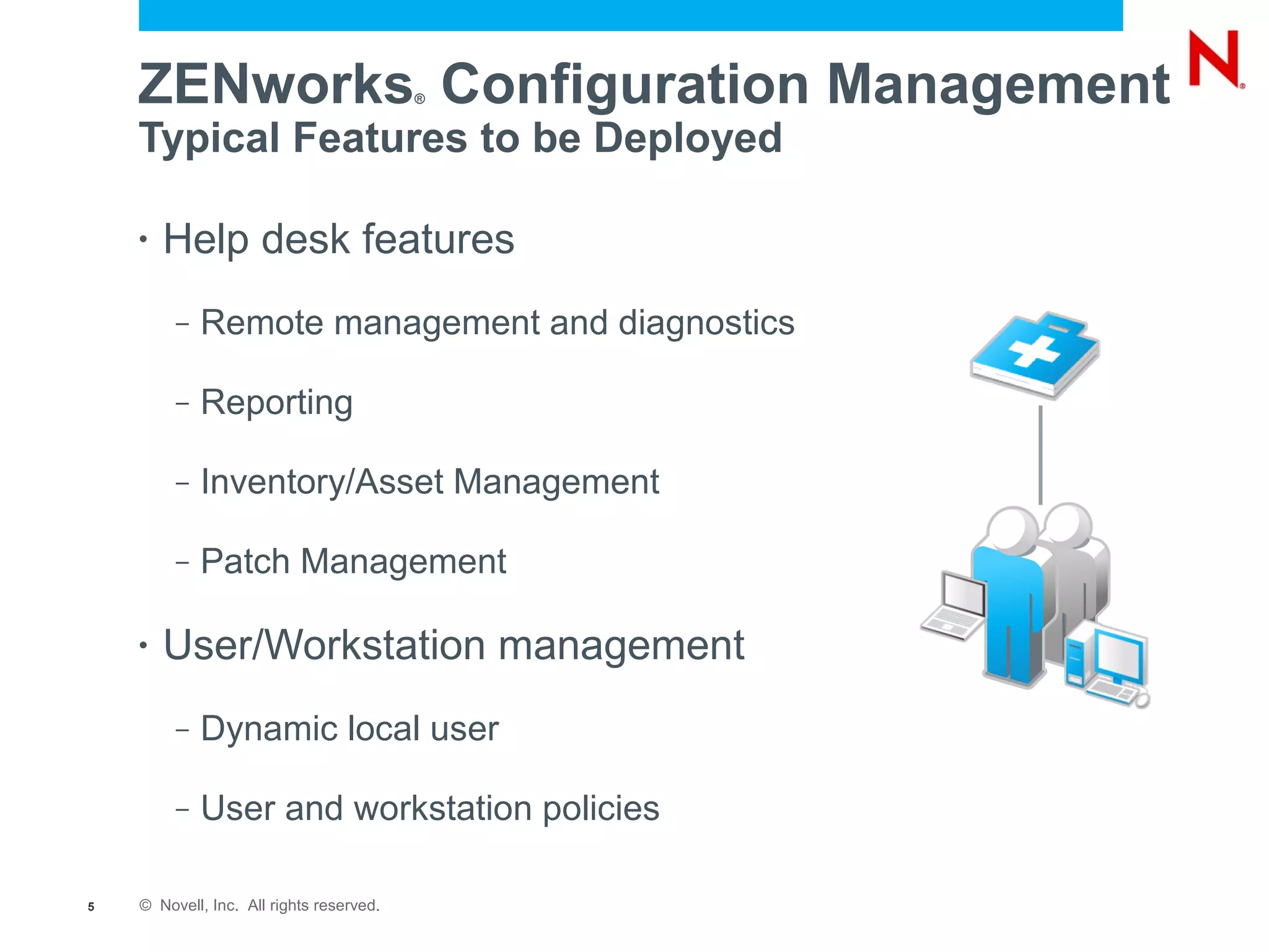 ZENworks Configuration Management     ®


    Typical Features to be Deployed

    •   Help desk features
         –   Remote management and diagnostics

         –   Reporting

         –   Inventory/Asset Management

         –   Patch Management

    •   User/Workstation management
         –   Dynamic local user

         –   User and workstation policies

5   © Novell, Inc. All rights reserved.
 