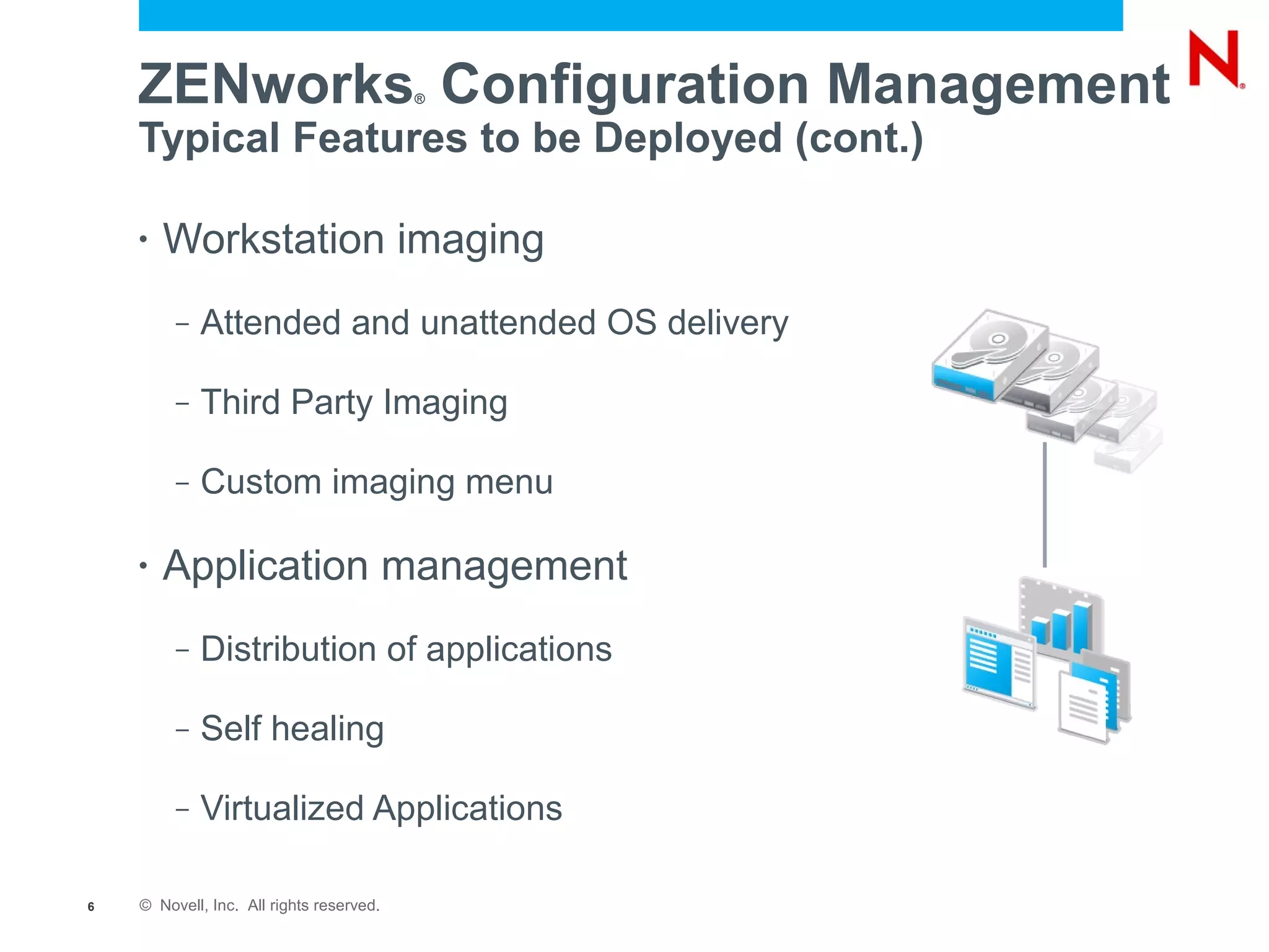 ZENworks Configuration Management     ®


    Typical Features to be Deployed (cont.)

    •   Workstation imaging
         –   Attended and unattended OS delivery

         –   Third Party Imaging

         –   Custom imaging menu

    •   Application management
         –   Distribution of applications

         –   Self healing

         –   Virtualized Applications

6   © Novell, Inc. All rights reserved.
 