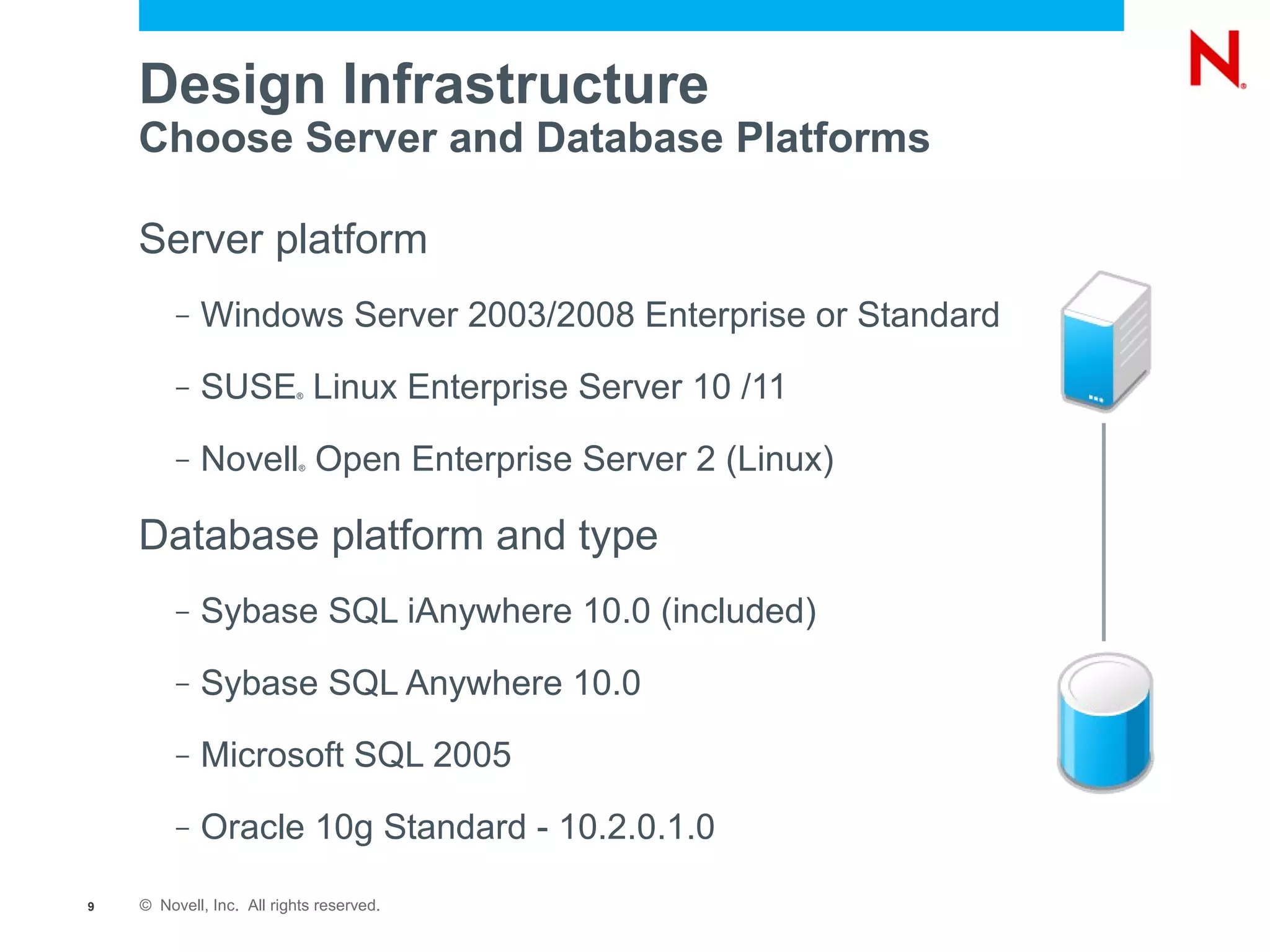 Design Infrastructure
    Choose Server and Database Platforms

    Server platform
         –   Windows Server 2003/2008 Enterprise or Standard
         –   SUSE Linux Enterprise Server 10 /11
                          ®




         –   Novell Open Enterprise Server 2 (Linux)
                           ®




    Database platform and type
         –   Sybase SQL iAnywhere 10.0 (included)
         –   Sybase SQL Anywhere 10.0
         –   Microsoft SQL 2005
         –   Oracle 10g Standard - 10.2.0.1.0

9   © Novell, Inc. All rights reserved.
 