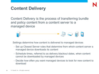 Content Delivery

     Content Delivery is the process of transferring bundle
     and policy content from a content server to a
     managed device



        Settings determine how content is delivered to managed devices
          –   Set up Closest Server rules that determine from which content server a
              managed device downloads its content
          –   Schedule times, referred to as delivery blackout dates, when content
              cannot be downloaded by managed devices
          –   Decide how often you want managed devices to look for new content to
              download

10   © Novell, Inc. All rights reserved.
 