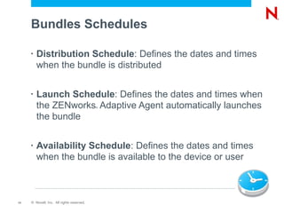 Bundles Schedules

     •   Distribution Schedule: Defines the dates and times
         when the bundle is distributed

     •   Launch Schedule: Defines the dates and times when
         the ZENworks Adaptive Agent automatically launches
                                           ®



         the bundle

     •   Availability Schedule: Defines the dates and times
         when the bundle is available to the device or user



11   © Novell, Inc. All rights reserved.
 
