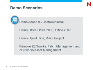 Demo Scenarios


                       Demo Adobe 9.2, install/uninstall

                       Demo Office Office 2003, Office 2007

                       Demo OpenOffice, Visio, Project

                       Remove ZENworks Patch Management and
                                           ®



                       ZENworks Asset Management




15   © Novell, Inc. All rights reserved.
 
