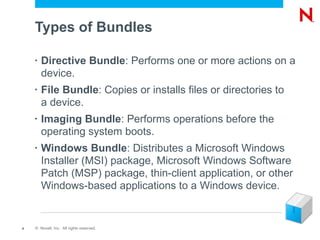 Types of Bundles

    •   Directive Bundle: Performs one or more actions on a
        device.
    •   File Bundle: Copies or installs files or directories to
        a device.
    •   Imaging Bundle: Performs operations before the
        operating system boots.
    •   Windows Bundle: Distributes a Microsoft Windows
        Installer (MSI) package, Microsoft Windows Software
        Patch (MSP) package, thin-client application, or other
        Windows-based applications to a Windows device.


4   © Novell, Inc. All rights reserved.
 