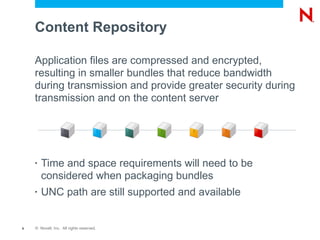 Content Repository

    Application files are compressed and encrypted,
    resulting in smaller bundles that reduce bandwidth
    during transmission and provide greater security during
    transmission and on the content server




    •   Time and space requirements will need to be
        considered when packaging bundles
    •   UNC path are still supported and available


9   © Novell, Inc. All rights reserved.
 