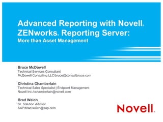Advanced Reporting with Novell                     ®



ZENworks Reporting Server:®


More than Asset Management




Bruce McDowell
Technical Services Consultant
McDowell Consulting LLC/bruce@consultbruce.com

Christina Chamberlain
Technical Sales Specialist | Endpoint Management
Novell Inc./cchamberlain@novell.com

Brad Welch
Sr. Solution Advisor
SAP/brad.welch@sap.com
 