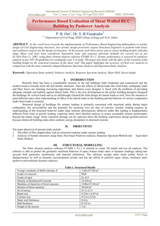 International Journal of Modern Engineering Research (IJMER)
www.ijmer.com Vol. 3, Issue. 4, Jul - Aug. 2013 pp-2522-2525 ISSN: 2249-6645
www.ijmer.com 2522 | Page
P. B. Oni1
, Dr. S. B.Vanakudre2
1, 2
(Department of Civil Engg, SDM College of Engg and Tech, India)
ABSTRACT: As the world move towards the implementation of Performance Based Engineering philosophies in seismic
design of Civil Engineering structures, new seismic design provisions require Structural Engineers to perform both linear
and nonlinear analysis for the design of structures. In the present work three storey and six storey building models with plus
shape Shear wall have been considered. Equivalent static and response spectrum methods are carried out as per
IS:1893 (Part 1) -2002 using finite element analysis software ETABS v9.1.1. Seismic performance is assessed by pushover
analysis as per ATC-40 guidelines for earthquake zone V in India. The paper also deals with the effect of the variation of the
building height on the structural response of the shear wall. This paper highlights the accuracy of Push over analysis in
comparison with the most commonly adopted Response Spectrum Analysis and Equivalent Static Analysis.
Keywords: Equivalent Static method, Pushover Analysis, Response Spectrum Analysis, Shear Wall, Storey height.
I. INTRODUCTION
Recently there has been a considerable increase in the tall buildings both residential and commercial and the
modern trend is towards more tall and slender structures. Thus the effects of lateral loads like wind loads, earthquake loads
and blast forces are attaining increasing importance and almost every designer is faced with the problems of providing
adequate strength and stability against lateral loads. This is the new development as the earlier building designers designed
the buildings for vertical loads and as an afterthought checked the final design for lateral loads as well. Now the situation is
quiet different and a clear understanding of effect of the lateral loads on the building and the behavior of various components
under these loads is essential.
Structural design of buildings for seismic loading is primarily concerned with structural safety during major
earthquakes, but serviceability and the potential for economic loss are also of concern. Seismic loading requires an
understanding of the structural behavior under large inelastic deformations. Behavior under this loading is fundamentally
different from wind or gravity loading, requiring much more detailed analysis to assure acceptable seismic performance
beyond the elastic range. Some structural damage can be expected when the building experiences design ground motions
because almost all building codes allow inelastic energy dissipation in structural systems.
II. OBJECTIVES
The main objectives of present study include:
1. The effect of Plus shaped shear wall on structural response under seismic loading.
2. Analysis of framed structures using Static Non linear Pushover analysis, Response Spectrum Method and Equivalent
Static Method.
III. STRUCTURAL MODELLING
The finite element analysis software ETABS v 9.1.1 is utilized to create 3D model and run all analyses. The
software is able to predict the geometric nonlinear behavior of space frames under static or dynamic loadings, taking into
account both geometric nonlinearity and material inelasticity. The software accepts static loads (either forces or
displacements) as well as dynamic (accelerations) actions and has the ability to perform eigen values, nonlinear static
pushover and nonlinear dynamic analyses.
Table 1. Structural Details
Young’s modulus of M20 concrete, E 2.48x107
kN/m2
Grade of concrete M20
Grade of steel Fe 415
Density of Reinforced Concrete 25 kN/m3
Modulus of elasticity of brick masonry 2100x103
kN/m2
Density of brick masonry 20 kN/m3
No of storey G+2, G+5
Beam size 0.25m x 0.45 m
Column size 0.5 m x 0.5m
Shear wall thickness 0.4 m
Slab thickness 0.125 m
Height of all storeys 3 m
Performance Based Evaluation of Shear Walled RCC
Building by Pushover Analysis
 