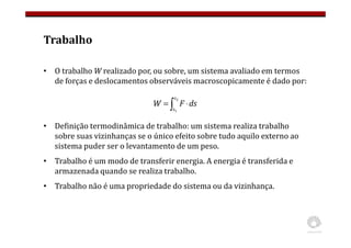 Trabalho
• O trabalho W realizado por, ou sobre, um sistema avaliado em termos
de forças e deslocamentos observáveis macroscopicamente é dado por:
• Definição termodinâmica de trabalho: um sistema realiza trabalho
sobre suas vizinhanças se o único efeito sobre tudo aquilo externo ao
sistema puder ser o levantamento de um peso.
• Trabalho é um modo de transferir energia. A energia é transferida e
armazenada quando se realiza trabalho.
• Trabalho não é uma propriedade do sistema ou da vizinhança.
∫ ⋅
=
2
1
s
s
ds
F
W
 