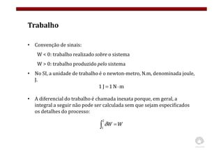 Trabalho
• Convenção de sinais:
W < 0: trabalho realizado sobre o sistema
W > 0: trabalho produzido pelo sistema
• No SI, a unidade de trabalho é o newton-metro, N.m, denominada joule,
J.
• A diferencial do trabalho é chamada inexata porque, em geral, a
integral a seguir não pode ser calculada sem que sejam especificados
os detalhes do processo:
W
W =
∫
2
1
δ
m
N
1
J
1 ⋅
=
 