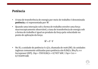 Potência
• A taxa de transferência de energia por meio de trabalho é denominada
potência, e é representada por Ẇ.
• Quando uma interação sob a forma de trabalho envolve uma força
macroscopicamente observável, a taxa de transferência de energia sob
a forma de trabalho é igual ao produto da força pela velocidade no
ponto de aplicação da força:
• No SI, a unidade de potência é o J/s, chamada de watt (W). As unidades
inglesas comumente utilizadas para potência são ft.lbf/s, Btu/h, e o
horsepower (HP). 1hp = 550 ft.lbf/s = 0,7457 kW; 1 hp ≠ 1cv =
0,735499 kW.
V
⋅
= F
W
&
 