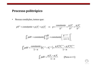Processo politrópico
• Nessas condições, temos que:
n
n
n
n
n
n
n
n
V
V
p
V
V
p
V
constante
p
V
p
V
p
constante
pV 2
2
1
1
2
2
1
1 =
=
=
⇒
=
=
=
2
1
1
2
1
2
1 1







+
−
=
=
+
−
∫
∫ n
V
constante
V
dV
constante
pdV
n
n
( ) n
V
V
p
V
V
p
V
V
n
constante
pdV
n
n
n
n
n
n
−
−
=
−
−
=
−
−
−
−
∫ 1
1
1
1
1
1
1
2
2
2
1
1
1
2
2
1
n
V
p
V
p
pdV
−
−
=
∫ 1
1
1
2
2
2
1
(Para n ≠ 1)
 