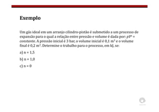Exemplo
Um gás ideal em um arranjo cilindro-pistão é submetido a um processo de
expansão para o qual a relação entre pressão e volume é dada por: pVn =
constante. A pressão inicial é 3 bar, o volume inicial é 0,1 m3 e o volume
final é 0,2 m3. Determine o trabalho para o processo, em kJ, se:
a) n = 1,5
b) n = 1,0
c) n = 0
 