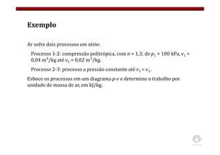 Exemplo
Ar sofre dois processos em série:
Processo 1-2: compressão politrópica, com n = 1,3; de p1 = 100 kPa, v1 =
0,04 m³/kg até v2 = 0,02 m³/kg.
Processo 2-3: processo a pressão constante até v3 = v1.
Esboce os processos em um diagrama p-v e determine o trabalho por
unidade de massa de ar, em kJ/kg.
 