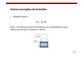 Outros exemplos de trabalho
• Trabalho elétrico:
Onde E é a diferença de potencial elétrico e Z, a quantidade de carga
elétrica que flui para o sistema (i = dZ/dt).
∫
−
=
2
1
dZ
W E
 