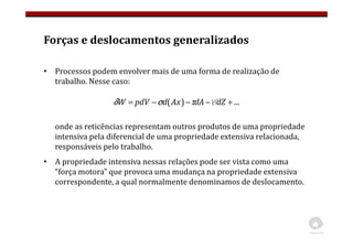 Forças e deslocamentos generalizados
• Processos podem envolver mais de uma forma de realização de
trabalho. Nesse caso:
onde as reticências representam outros produtos de uma propriedade
intensiva pela diferencial de uma propriedade extensiva relacionada,
responsáveis pelo trabalho.
• A propriedade intensiva nessas relações pode ser vista como uma
“força motora” que provoca uma mudança na propriedade extensiva
correspondente, a qual normalmente denominamos de deslocamento.
...
)
( +
−
−
−
= dZ
dA
Ax
d
pdV
W E
τ
σ
δ
 