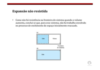 Expansão não resistida
• Como não há resistência na fronteira do sistema quando o volume
aumenta, conclui-se que, para esse sistema, não há trabalho envolvido
no processo de enchimento do espaço inicialmente evacuado.
 
