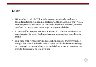 Calor
• Até meados do século XIX, a visão predominante sobre calor era
baseada na teoria calórica, proposta por Antoine Lavoisier em 1789. A
teoria supunha a existência de um fluido invisível e inodoro (calórico)
que fluía de corpos mais quentes para corpos mais frios.
• A teoria calórica sofreu ataques desde sua introdução, mas foram os
experimentos de James Joule que levaram ao abandono completo da
teoria.
• Com base em provas experimentais, sabemos que a transferência de
energia por calor é induzida apenas como resultado de uma diferença
de temperatura entre o sistema e sua vizinhança, e ocorre somente no
sentido decrescente de temperatura.
 