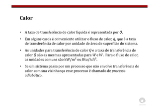 Calor
• A taxa de transferência de calor líquida é representada por .
• Em alguns casos é conveniente utilizar o fluxo de calor, , que é a taxa
de transferência de calor por unidade de área de superfície do sistema.
• As unidades para transferência de calor Q e a taxa de transferência de
calor são as mesmas apresentadas para W e . Para o fluxo de calor,
as unidades comuns são kW/m² ou Btu/h.ft².
• Se um sistema passa por um processo que não envolve transferência de
calor com sua vizinhança esse processo é chamado de processo
adiabático.
 