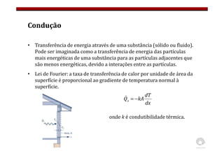 Condução
• Transferência de energia através de uma substância (sólido ou fluido).
Pode ser imaginada como a transferência de energia das partículas
mais energéticas de uma substância para as partículas adjacentes que
são menos energéticas, devido a interações entre as partículas.
• Lei de Fourier: a taxa de transferência de calor por unidade de área da
superfície é proporcional ao gradiente de temperatura normal à
superfície.
dx
dT
kA
Qx −
=
&
onde k é condutibilidade térmica.
 