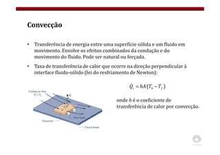 Convecção
• Transferência de energia entre uma superfície sólida e um fluido em
movimento. Envolve os efeitos combinados da condução e do
movimento do fluido. Pode ser natural ou forçada.
• Taxa de transferência de calor que ocorre na direção perpendicular à
interface fluido-sólido (lei do resfriamento de Newton):
)
( f
b
c T
T
hA
Q −
=
&
onde h é o coeficiente de
transferência de calor por convecção.
 