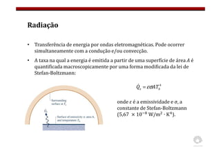 Radiação
• Transferência de energia por ondas eletromagnéticas. Pode ocorrer
simultaneamente com a condução e/ou convecção.
• A taxa na qual a energia é emitida a partir de uma superfície de área A é
quantificada macroscopicamente por uma forma modificada da lei de
Stefan-Boltzmann:
4
b
e AT
Q εσ
=
&
onde ε é a emissividade e σ, a
constante de Stefan-Boltzmann
(5,67 10 W/m ∙ K ).
 