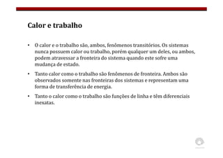 Calor e trabalho
• O calor e o trabalho são, ambos, fenômenos transitórios. Os sistemas
nunca possuem calor ou trabalho, porém qualquer um deles, ou ambos,
podem atravessar a fronteira do sistema quando este sofre uma
mudança de estado.
• Tanto calor como o trabalho são fenômenos de fronteira. Ambos são
observados somente nas fronteiras dos sistemas e representam uma
forma de transferência de energia.
• Tanto o calor como o trabalho são funções de linha e têm diferenciais
inexatas.
 