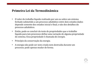 Primeira Lei da Termodinâmica
• O valor do trabalho líquido realizado por um ou sobre um sistema
fechado submetido a um processo adiabático entre dois estados dados
depende somente dos estados inicial e final, e não dos detalhes do
processo adiabático.
• Então, pode-se concluir do teste de propriedades que o trabalho
líquido para tais processos define uma variação de alguma propriedade
do sistema. Essa propriedade é chamada de energia.
• Princípio da conservação da energia.
• A energia não pode ser nem criada nem destruída durante um
processo; pode apenas mudar de forma.
 