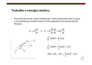 Trabalho e energia cinética
• Para esta discussão, vamos admitir que a única interação entre o corpo
e sua vizinhança envolve a força F. Pela segunda lei do movimento de
Newton:
dt
d
m
Fs
V
=
ds
d
m
dt
ds
ds
d
m
Fs
V
V
V
=
=
⇒
∫
∫ =
2
1
2
1
V
V
V
V
s
s
sds
F
d
m
)
V
V
(
2
1
V
V 2
1
2
2
V
V
2
1
−
=
∫ m
d
m
)
V
V
(
2
1 2
1
2
2
1
2 −
=
−
=
∆ m
EC
EC
EC
 