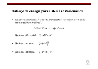Balanço de energia para sistemas estacionários
• Em sistemas estacionários não há movimentação do sistema como um
todo (ou são desprezíveis).
• Na forma diferencial:
• Na forma de taxas:
• Na forma integrada:
U
W
Q
EC
EP ∆
=
−
⇒
=
∆
=
∆ 0
1
2 U
U
W
Q −
=
−
dU
W
Q =
−δ
δ
dt
dU
W
Q =
− &
&
 