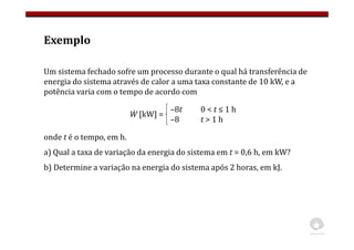 Exemplo
Um sistema fechado sofre um processo durante o qual há transferência de
energia do sistema através de calor a uma taxa constante de 10 kW, e a
potência varia com o tempo de acordo com
onde t é o tempo, em h.
a) Qual a taxa de variação da energia do sistema em t = 0,6 h, em kW?
b) Determine a variação na energia do sistema após 2 horas, em kJ.
Ẇ [kW] =
–8t 0 < t ≤ 1 h
–8 t > 1 h
 