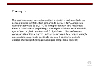 Exemplo
Um gás é contido em um conjunto cilindro-pistão vertical através de um
pistão que pesa 1000 lbf e tem uma área de face de 12 in². A atmosfera
exerce uma pressão de 14,7 lbf/in² no topo do pistão. Uma resistência
elétrica transfere energia para o gás numa quantidade de 5 Btu, à medida
que a altura do pistão aumenta de 2 ft. O pistão e o cilindro são maus
condutores térmicos, e o atrito pode ser desprezado. Determine a variação
na energia interna do gás, admitindo que essa é a única variação de
energia interna significativa para qualquer componente presente.
 