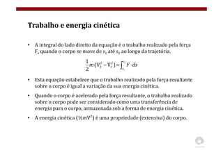 Trabalho e energia cinética
• A integral do lado direito da equação é o trabalho realizado pela força
Fs quando o corpo se move de s1 até s2 ao longo da trajetória.
• Esta equação estabelece que o trabalho realizado pela força resultante
sobre o corpo é igual a variação da sua energia cinética.
• Quando o corpo é acelerado pela força resultante, o trabalho realizado
sobre o corpo pode ser considerado como uma transferência de
energia para o corpo, armazenada sob a forma de energia cinética.
• A energia cinética (½mV²) é uma propriedade (extensiva) do corpo.
∫ ⋅
=
−
2
1
)
V
V
(
2
1 2
1
2
2
s
s
ds
F
m
 