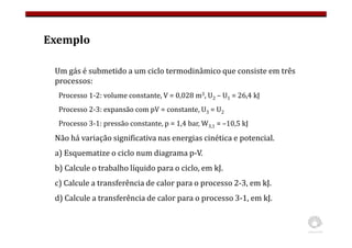 Exemplo
Um gás é submetido a um ciclo termodinâmico que consiste em três
processos:
Processo 1-2: volume constante, V = 0,028 m3, U2 – U1 = 26,4 kJ
Processo 2-3: expansão com pV = constante, U3 = U2
Processo 3-1: pressão constante, p = 1,4 bar, W3,1 = –10,5 kJ
Não há variação significativa nas energias cinética e potencial.
a) Esquematize o ciclo num diagrama p-V.
b) Calcule o trabalho líquido para o ciclo, em kJ.
c) Calcule a transferência de calor para o processo 2-3, em kJ.
d) Calcule a transferência de calor para o processo 3-1, em kJ.
 
