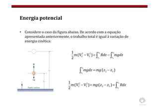 Energia potencial
• Considere o caso da figura abaixo. De acordo com a equação
apresentada anteriormente, o trabalho total é igual à variação de
energia cinética:
∫
∫ −
=
−
2
1
2
1
)
V
V
(
2
1 2
1
2
2
z
z
z
z
mgdz
Rdz
m
)
( 1
2
2
1
z
z
mg
mgdz
z
z
−
=
∫
∫
=
−
+
−
2
1
)
(
)
V
V
(
2
1
1
2
2
1
2
2
z
z
Rdz
z
z
mg
m
 