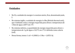 Unidades
• No SI, a unidade de energia é o newton-metro, N.m, denominada joule,
J.
• No sistema inglês, a unidade de energia é o Btu (British thermal unit),
que é definido como a energia requerida para elevar a temperatura de
1 lbm de água a 68°F em 1°F.
• No sistema métrico, a quantidade de energia requerida para elevar a
temperatura de 1 g de água a 14,5°C em 1°C é definida como caloria
(cal).
• Dessa forma, temos 1 cal = 4,1868 J e 1 Btu = 1,0551 kJ.
 