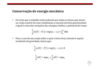Conservação de energia mecânica
• Foi visto que o trabalho total realizado por todas as forças que atuam
no corpo a partir de suas vizinhanças, à exceção da força gravitacional,
é igual à soma das variações das energias cinética e potencial do corpo.
• Para o caso de um corpo sobre o qual a única força atuante é aquela
resultante da gravidade, temos que:
∫
=
−
+
−
2
1
)
(
)
V
V
(
2
1
1
2
2
1
2
2
z
z
Rdz
z
z
mg
m
0
)
(
)
V
V
(
2
1
1
2
2
1
2
2 =
−
+
− z
z
mg
m
1
2
1
2
2
2 V
2
1
V
2
1
mgz
m
mgz
m +
=
+
 