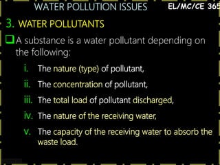 WATER POLLUTION ISSUES
10
3. WATER POLLUTANTS
EL/MC/CE 365
A substance is a water pollutant depending on
the following:
i. The nature (type) of pollutant,
ii. The concentration of pollutant,
iii. The total load of pollutant discharged,
iv. The nature of the receiving water,
v. The capacity of the receiving water to absorb the
waste load.
 