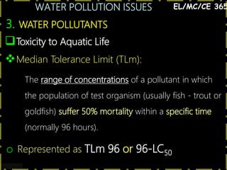 WATER POLLUTION ISSUES
11
3. WATER POLLUTANTS
EL/MC/CE 365
Toxicity to Aquatic Life
Median Tolerance Limit (TLm):
The range of concentrations of a pollutant in which
the population of test organism (usually fish - trout or
goldfish) suffer 50% mortality within a specific time
(normally 96 hours).
o Represented as TLm 96 or 96-LC50
 