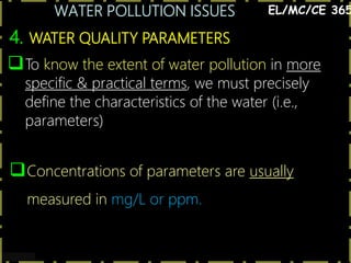 WATER POLLUTION ISSUES
12
4. WATER QUALITY PARAMETERS
EL/MC/CE 365
To know the extent of water pollution in more
specific & practical terms, we must precisely
define the characteristics of the water (i.e.,
parameters)
Concentrations of parameters are usually
measured in mg/L or ppm.
 
