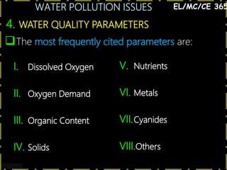 WATER POLLUTION ISSUES
13
4. WATER QUALITY PARAMETERS
EL/MC/CE 365
The most frequently cited parameters are:
I. Dissolved Oxygen
II. Oxygen Demand
III. Organic Content
IV. Solids
V. Nutrients
VI. Metals
VII.Cyanides
VIII.Others
 