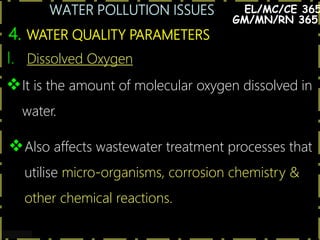 WATER POLLUTION ISSUES
14
4. WATER QUALITY PARAMETERS
EL/MC/CE 365
I. Dissolved Oxygen
It is the amount of molecular oxygen dissolved in
water.
Also affects wastewater treatment processes that
utilise micro-organisms, corrosion chemistry &
other chemical reactions.
GM/MN/RN 365
 
